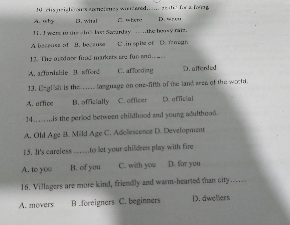 His neighbours sometimes wondered. ...... he did for a living
A. why B. what C. where D. when
11. I went to the club last Saturday …... the heavy rain.
A because of B. because C .in spite of D. though
12. The outdoor food markets are fun and…
A. affordable B. afford C. affording D. afforded
13. English is the...... language on one-fifth of the land area of the world.
A. office B. officially C. officer D. official
14……...is the period between childhood and young adulthood.
A. Old Age B. Mild Age C. Adolescence D. Development
15. It's careless ……to let your children play with fire
A. to you B. of you C. with you D. for you
16. Villagers are more kind, friendly and warm-hearted than city......
A. movers B .foreigners C. beginners D. dwellers