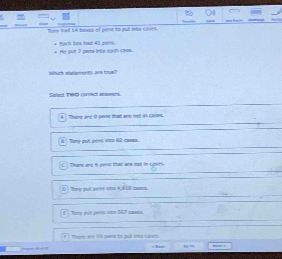 =
Remot
Tony had 14 boxes of pans to put into cases.
Each box had 41 pens.
He put 7 pens linto each case.
Which statements are true?
Select TWO correct answers.
A There are ( pens that are not in cases.
B Tony put pens into 82 cases.
C There are 6 pens that are not in cases.
0 Tory put pens into 4,818 cases.
E Tony put pens into 567 cases.
F There are 55 pens to pult into cases.
< Wanh Gla The