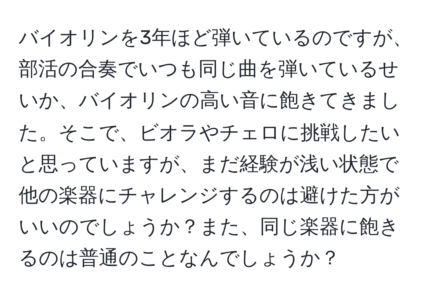 バイオリンを3年ほど弾いているのですが、部活の合奏でいつも同じ曲を弾いているせいか、バイオリンの高い音に飽きてきました。そこで、ビオラやチェロに挑戦したいと思っていますが、まだ経験が浅い状態で他の楽器にチャレンジするのは避けた方がいいのでしょうか？また、同じ楽器に飽きるのは普通のことなんでしょうか？