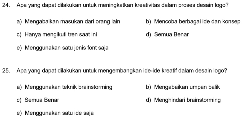 Apa yang dapat dilakukan untuk meningkatkan kreativitas dalam proses desain logo?
a) Mengabaikan masukan dari orang lain b) Mencoba berbagai ide dan konsep
c) Hanya mengikuti tren saat ini d) Semua Benar
e) Menggunakan satu jenis font saja
25. Apa yang dapat dilakukan untuk mengembangkan ide-ide kreatif dalam desain logo?
a) Menggunakan teknik brainstorming b) Mengabaikan umpan balik
c) Semua Benar d) Menghindari brainstorming
e) Menggunakan satu ide saja