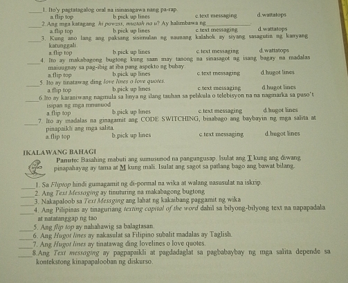 Ito'y pagtatagalog oral na isinasagawa nang pa-rap c.text messaging d.wattatops
a.flip top b.pick up lines
_2.Ang mga katagang hi powzss, muzioh no i? Ay halimbawa ng c.text messaging d.wattatops
a.flip top b pick up lines
_
3. Kung ano lang ang paksang sisimulan ng naunang kalahok ay sayang sasagutin ng kanyang
katunggali b.pick up lines c.text messaging d. wattatops
a.flip top
_
4. Ito ay makabagong bugtong kung saan may tanong na sinasagot ng isang bagay na madalas
maiuugnay sa pag-ibig at iba pang aspekto ng buhay
a.flip top b.pick up lines c.text messaging d hugot lines
_5. Ito ay tinatawag ding love limes o love quotes. c text messaging d hugot lines
a.flip top b.pick up lines
_6.Ito ay karaniwang nagmula sa linya ng ilang tauhan sa pelikula o telebisyon na na nagmarka sa puso"t
isipan ng mga mnunuod d hugot lines
a.flip top b.pick up lines c.text messaging
_
7. Ito ay madalas na ginagamit ang CODE SWITCHING, binabago ang baybayin ng mga salita at
pinapaikli ang mga salita.
a.flip top b.pick up lines c.text messaging d.hugot lines
IKALAWANG BAHAGI
Panuto: Basahing mabuti ang sumusunod na pangungusap. Isulat ang T kung ang diwang
pinapahayag ay tama at M kung mali. Isulat ang sagot sa patlang bago ang bawat bilang.
_1. Sa Fliptop hindi gumagamit ng di-pormal na wika at walang nasusulat na iskrip.
2. Ang Text Messoging ay tinuturing na makabagong bugtong
_3. Nakapaloob sa Tex/ Messging ang lahat ng kakaibang paggamit ng wika
_
_4. Ang Pilipinas ay tinaguriang texting copital of the word dahil sa bilyong-bilyong text na napapadala
at natatanggap ng tao 
_
5. Ang flip top ay nahahawig sa balagtasan.
_6. Ang Hugot lines ay nakasulat sa Filipino subalit madalas ay Taglish.
_7. Ang Hugot lines ay tinatawag ding lovelines o love quotes.
_
8.Ang Text messaging ay pagpapaikli at pagdadaglat sa pagbabaybay ng mga salita depende sa
kontekstong kinapapalooban ng diskurso.