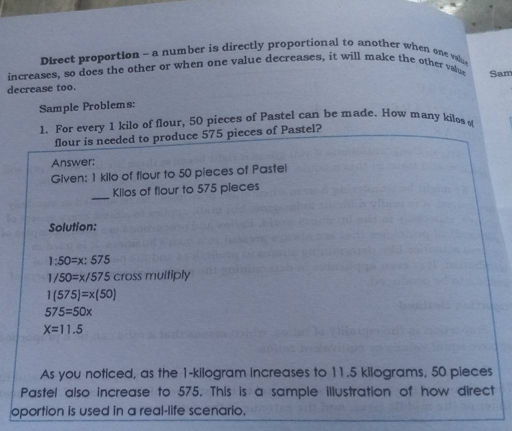 Direct proportion - a number is directly proportional to another when one value 
increases, so does the other or when one value decreases, it will make the other value Sam 
decrease too. 
Sample Problems: 
1. For every 1 kilo of flour, 50 pieces of Pastel can be made. How many kilos of 
flour is needed to produce 575 pieces of Pastel? 
Answer: 
Given: 1 kilo of flour to 50 pieces of Pastel 
_
Kilos of flour to 575 pieces 
Solution:
1:50=x:575
1/50=x/575 cross multiply
1(575)=x(50)
575=50x
X=11.5
As you noticed, as the 1-kilogram increases to 11.5 kilograms, 50 pieces 
Pastel also increase to 575. This is a sample illustration of how direct 
oportion is used in a real-life scenario.