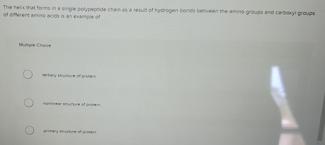 The helix that forms in a single polypeptide chain as a result of hydrogen bonds between the amino groups and carboxyl groups
of different amino acids is an example of
Multiple Choice
tertiary structure of protein.
nonlinear structure of protein.
primary structure of protein.