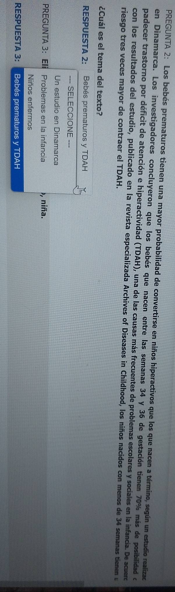 PREGUNTA 2: Los bebés prematuros tienen una mayor probabilidad de convertirse en niños hiperactivos que los que nacen a término, según un estudio realizac 
en Dinamarca. Los investigadores concluyeron que los bebés que nacen entre las semanas 34 y 36 de gestación tienen 70% más de posibilidad de 
padecer trastorno por déficit de atención e hiperactividad (TDAH), una de las causas más frecuentes de problemas escolares y sociales en la infancia. De acuerc 
con los resultados del estudio, publicado en la revista especializada Archives of Diseases in Childhood, los niños nacidos con menos de 34 semanas tienen u 
riesgo tres veces mayor de contraer el TDAH. 
¿Cuál es el tema del texto? 
RESPUESTA 2: H sn a Bebés prematuros y TDAH 
--- SELECCIONE --- 
Un estudio en Dinamarca 
PREGUNTA 3： Eli Problemas en la infancia ), niña. 
Niños enfermos 
RESPUESTA 3: Bebés prematuros y TDAH