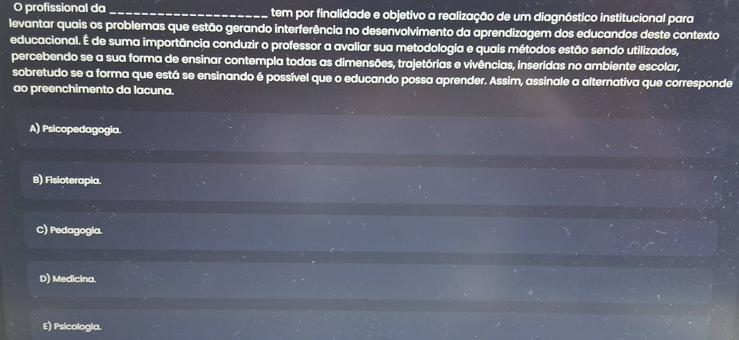 profissional da _tem por finalidade e objetivo a realização de um diagnóstico institucional para
levantar quais os problemas que estão gerando interferência no desenvolvimento da aprendizagem dos educandos deste contexto
educacional. É de suma importância conduzir o professor a avaliar sua metodologia e quais métodos estão sendo utilizados,
percebendo se a sua forma de ensinar contempla todas as dimensões, trajetórias e vivências, inseridas no ambiente escolar,
sobretudo se a forma que está se ensinando é possível que o educando possa aprender. Assim, assinale a alternativa que corresponde
ao preenchimento da lacuna.
A) Psicopedagogia.
B) Fisioterapia.
C) Pedagogia.
D) Medicina.
E) Psicologia.