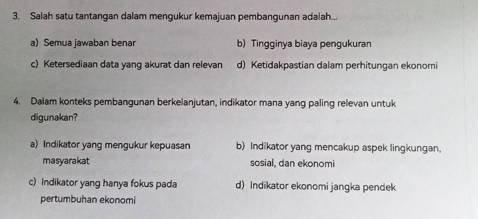 Salah satu tantangan dalam mengukur kemajuan pembangunan adalah...
a) Semua jawaban benar b) Tingginya biaya pengukuran
c) Ketersediaan data yang akurat dan relevan d) Ketidakpastian dalam perhitungan ekonomi
4. Dalam konteks pembangunan berkelanjutan, indikator mana yang paling relevan untuk
digunakan?
a) Indikator yang mengukur kepuasan b) Indikator yang mencakup aspek lingkungan,
masyarakat sosial, dan ekonomi
c) Indikator yang hanya fokus pada d) Indikator ekonomi jangka pendek
pertumbuhan ekonomi