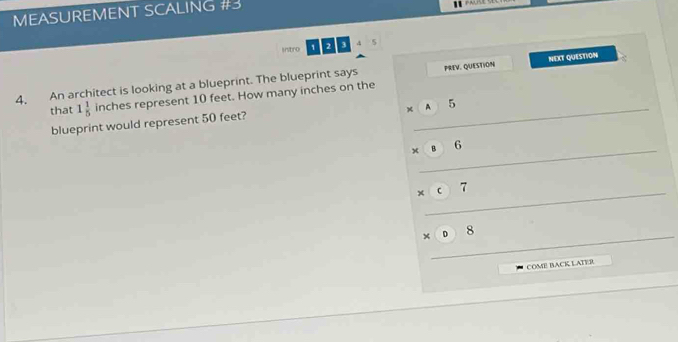 MEASUREMENT SCALING #3 
Intro 1 2 3 
4, An architect is looking at a blueprint. The blueprint says PREV. QUESTION NEXT QUESTION 
that 1 1/5  ||
inches represent 10 feet. How many inches on the 
blueprint would represent 50 feet? 
_ 
_ 
_ 
_ 
COME BACK LATER