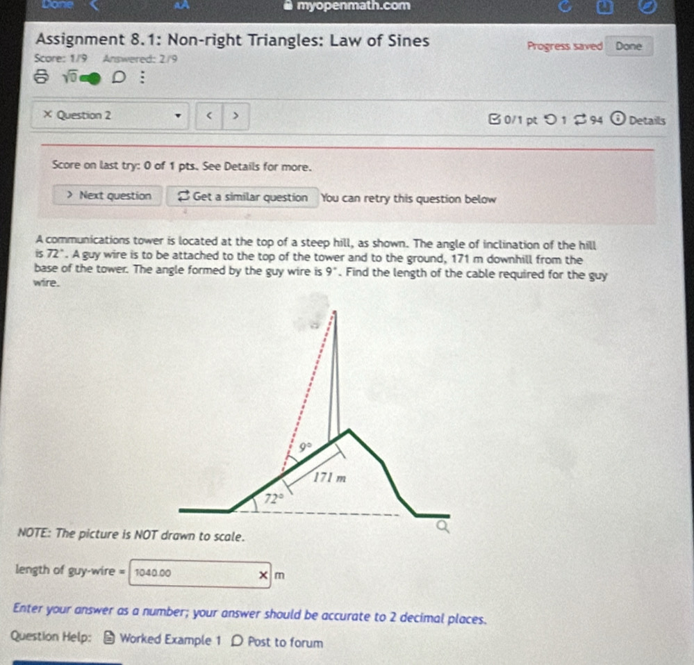 Done 4A myopenmath.com
Assignment 8.1: Non-right Triangles: Law of Sines Progress saved Done
Score: 1/9 Answered: 2/9
sqrt(0) :
× Question 2 > B0/1 pt つ1 ♂94 boxed odot  Details
Score on last try: 0 of 1 pts. See Details for more.
Next question Get a similar question You can retry this question below
A communications tower is located at the top of a steep hill, as shown. The angle of inclination of the hill
is 72°. A guy wire is to be attached to the top of the tower and to the ground, 171 m downhill from the
base of the tower. The angle formed by the guy wire is 9°. Find the length of the cable required for the guy
wire.
NOTE: The picture is NOT drawn to scale.
length of guy-wire = 1040.00 × m
Enter your answer as a number; your answer should be accurate to 2 decimal places.
Question Help: Worked Example 1 D Post to forum