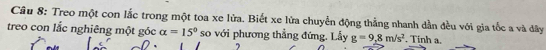 Treo một con lắc trong một toa xe lửa. Biết xe lửa chuyển động thẳng nhanh dẫn đều với gia tốc a và dây 
treo con lắc nghiêng một góc alpha =15° so với phương thẳng đứng. Lầy g=9,8m/s^2. Tinh a.