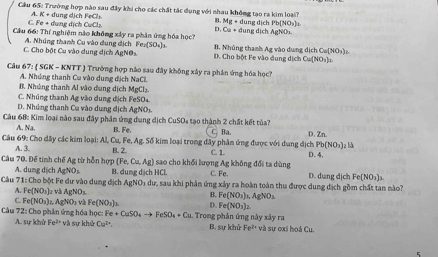 Trường hợp nào sau đây khi cho các chất tác dụng với nhau không tạo ra kim loại?
A. K + dung dịch FeCl₃. B. Mg+ dung dịch ! Pb(NO_3)_2
C. Fe + dung dịch CuCl₂. Cu+ dung dịch AgNO₃.
D.
Câu 66: Thí nghiệm nào không xảy ra phản ứng hóa học?
A. Nhúng thanh Cu vào dung dịch Fe_2(SO_4)_3. B. Nhúng thanh Ag vào dung dịch C 1(NO_3)_2.
C. Cho bột Cu vào dung dịch AgNO_3. D. Cho bột Fe vào dung dịch Cu(NO₃)2.
Câu 67:  SGK - KNTT  Trường hợp nào sau đây không xảy ra phản ứng hóa học?
A. Nhúng thanh Cu vào dung dịch NaCl.
B. Nhúng thanh Al vào dung dịch MgCl_2.
C. Nhúng thanh Ag vào dung dịch FeSO₄.
D. Nhúng thanh Cu vào dung dịch AgNO₃.
Câu 68: Kim loại nào sau đây phản ứng dung dịch CuSO4 tạo thành 2 chất kết tủa?
A. Na. B. Fe. C. Ba. D.Zn.
Câu 69: Cho dãy các kim loại: Al, Cu, Fe, Ag. Số kim loại trong dãy phản ứng được với dung dịch Pb(NO_3) 2 là
A. 3. B. 2. C. 1. D. 4.
Câu 70. Để tinh chế Ag từ hỗn hợp (Fe,Cu,Ag) sao cho khối lượng Ag không đổi ta dùng
A. dung dịch AgNO_3. B. dung dịch HCl. C. Fe. D. dung dịch Fe(NO_3)_3.
Câu 71: Cho bột Fe dư vào dung dịch AgNO_3 dư, sau khi phản ứng xảy ra hoàn toàn thu được dung dịch gồm chất tan nào?
A. Fe(NO_3) 2 và AgNO_3. B. Fe(NO_3)_3,AgNO_3.
C. Fe(NO_3) J AgNO_3 và Fe(NO_3)_3. Fe(NO_3)_2.
D.
Câu 72: Cho phản ứng hóa học: B e+CuSO_4 FeSO_4+Cu.. Trong phản ứng này xảy ra
A. sự khử Fe^(2+) và sự khử Cu^(2+) B. sự khử Fe^(2+) và sự oxi hoá Cu.
5