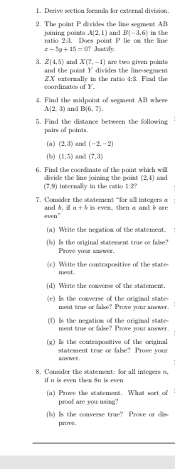 Derive section formula for external division. 
2. The point P divides the line segment AB
A(2,1)
joining points ratio 2:3. Does point P lie on the line and B(-3,6) in the
x-5y+15=0 ? Justify. 
3. Z(4,5) and X(7,-1) are two given points 
and the point Y divides the line-segment
ZX externally in the ratio 4:3
coordinates of Y. . Find the 
4. Find the midpoint of segment AB where
A(2,3) and B(6,7). 
5. Find the distance between the following 
pairs of points, 
(a) (2,3) and (-2,-2)
(b) (1,5) and (7,3)
6. Find the coordinate of the point which will 
divide the line joining the point (2,4) and
(7,9) internally in the ratio 1:2? 
7. Consider the statement “for all integers a
and b, if a+b is even, then a and b are 
even” 
(a) Write the negation of the statement. 
(b) Is the original statement true or false? 
Prove your answer. 
(c) Write the contrapositive of the state 
ment. 
(d) Write the converse of the statement. 
(e) Is the converse of the original state- 
ment true or false? Prove your answer. 
(f) Is the negation of the original state 
ment true or false? Prove your answer. 
(g) Is the contrapositive of the original 
statement true or false? Prove your 
answer. 
8. Consider the statement: for all integers n, 
if n is even then 8n is even 
(a) Prove the statement. What sort of 
proof are you using? 
(b) Is the converse true? Prove or dis= 
prove.