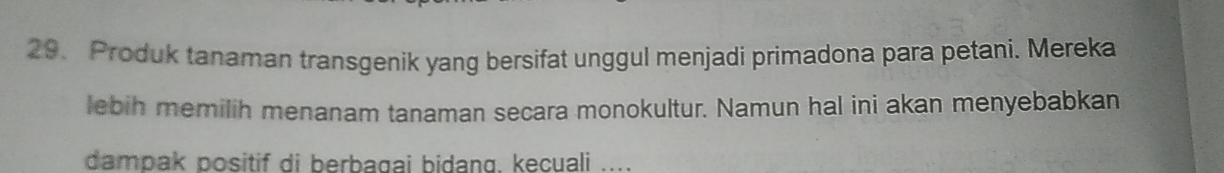 Produk tanaman transgenik yang bersifat unggul menjadi primadona para petani. Mereka 
lebih mernilih menanam tanaman secara monokultur. Namun hal ini akan menyebabkan 
dampak positif di berbagai bidang, kecuali ....