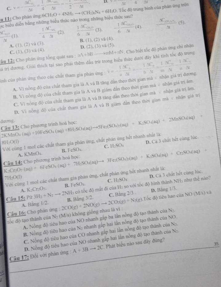 C. v=-frac △ C_o,△ t= 1/4 · frac △ t=-frac 1△ t=- 1/2 ,frac △ t. D. △ t△ t△ t
# 11: Cho phản ứng: 6CH_2O+4NH_3to (CH_2)_6N_4+6H_2O Tốc độ trung bình của phân ứng trên
ực biểu diễn bằng những biểu thức nào trong những biểu thức sau?
frac _5C_nrho △ t(1).  1/4 frac △ C_uv△ t (2)  1/6 frac △ C_OM△ t(3). - 1/6 frac △ C_c0△ t(4). frac △ C_100.5% △ t(5).
A. (1),(2) và (3). B. (1),(2) và (4).
C. (1),(3) và (4). D (2),(3) và (5).
âu 12: Cho phản ứng tổng quát sau : aA+bBto mM+nN. Cho biết tốc độ phân ứng chi nhận
tảá trị dương. Giải thích tại sao phải thêm dấu trừ trong biểu thức dưới đãy khi tính tốc độ trung
sinh của phản ứng theo các chất tham gia phản ứng : overline v=- 1/a frac △ C_s△ t=- 1/b frac △ C_s△ t= 1/m frac △ C_s-frac 1△ C_sn△ tn△ t
A. Vì nồng độ của chất tham gia là A và B tăng dần theo thời gian mà  nhận giá trị đương.
B. Vì nỗng độ của chất tham gia là A và B giám dẫn theo thời gian mà  nhận giá trị âm.
C. Vi nổng độ của chất tham gia là A và B tăng dần theo thời gian mà  nhận giá trị âm.
D. Vì nồng độ của chất tham gia là A và B giàm dần theo thời gian mà  nhận giá trị
dương.
Câu 13: Cho phương trình hoá học: (aq)+10FeSO_4(aq)+8H_2SO_4(aq)to 5Fe_2(SO_4)_3(aq)+K_2SO_4(aq)+2MnSO_4(aq)+
2KMnO.
Với cùng 1 mol các chất tham gia phản ứng, chất phản ứng hết nhanh nhất là:
8H_2O(l)
A. KMnO₄. B. FeSO₄ C. H_2SO_4 D. Cã 3 chất hết cùng lúc.
K_2Cr_2O_7(aq)+6FeSO_4(aq)+7H_2SO_4(aq)to 3Fe_2(SO_4)_3(aq)+K_2SO_4(aq)+Cr_2SO_4(aq)+ Câu 14: Cho phương trình hoá học:
Với cũng 1 mol các chất tham gia phản ứng, chất phản ứng hết nhanh nhất là:
71 b_2O(1) C. H_2SO_4
A. K_2Cr_2O_7. B. FeSO_4. D. Cả 3 chất hết cùng lúc.
Câu 15: Pú 3H_2+N_2to 2NH_3 có tốc độ mắt đi của H_2 so với tốc độ hình thành NH₃ như thể nào?
:Tốc độ tiêu hao của NO (M/s) và
Câu 16: Cho phân ứng : 2CO(g)+2NO(g)to 2CO_2(g)+N_2(g). B. Bảng 3/2 C. Bằng 2/3 .
D. Bằng 1/3.
A. Bằng 1/2.
tốc độ tạo thành của N_2 (M/s) không giống nhau là vì :
A. Nỗng độ tiêu hao của NO nhanh gắp ba lần nồng độ tạo thành ciaN_2.
B. Nồng độ tiêu hao của N_2 nhanh gấp hai lần nồng độ tạo thành cơ 2 NO
C. Nồng độ tiêu hao của CO nhanh gấp hai lần nồng độ tạo thành của N_2.
D. Nỗng độ tiêu hao của NO nhanh gấp hai lần nồng độ tạo thành của N_2.
35
Câu 17: Đối với phản ứng : A+3Bto 2C. Phát biểu nào sau đây đúng?
