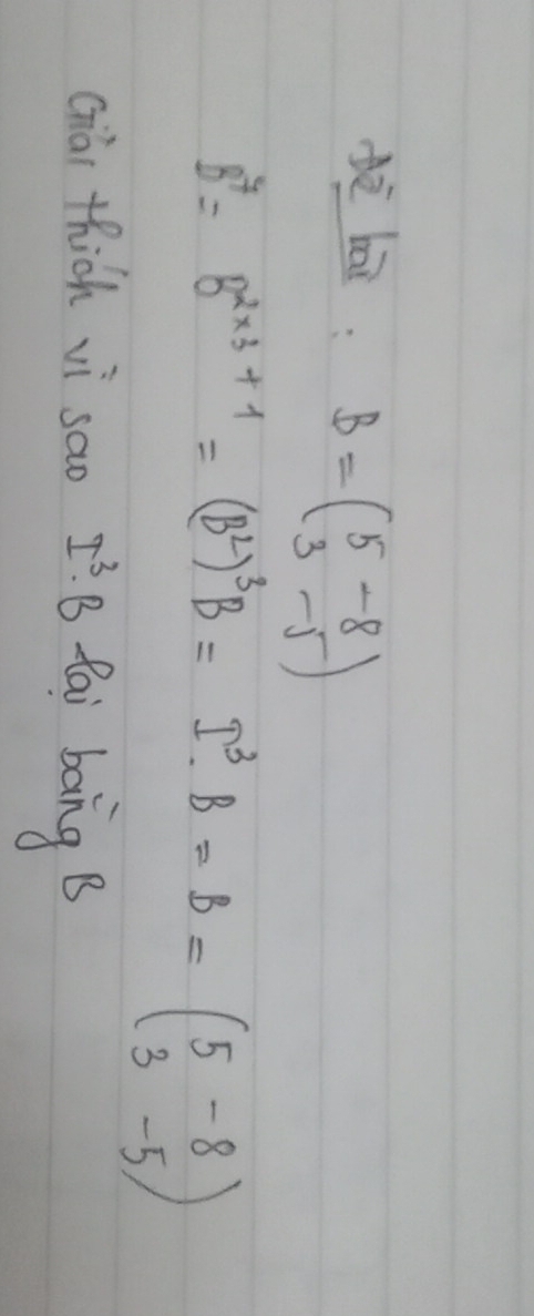 dà bāi B=beginpmatrix 5&-8 3&-5endpmatrix
B^7=B^(2* 3+1)=(B^2)^3B=I^3· B=B=(beginarrayr 5-8 3-5endarray )
ciài thich vì sao I^3· B fai bong B