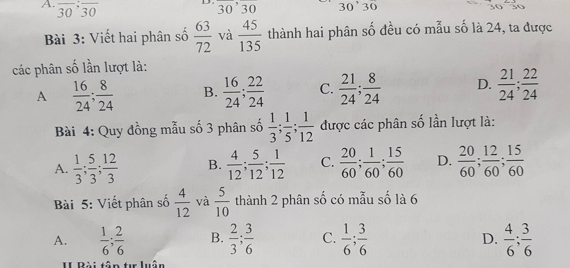 overline 30; overline 30 overline 30, overline 30 30^,30
Bài 3: Viết hai phân số  63/72  và  45/135  thành hai phân số đều có mẫu số là 24, ta được
các phân số lần lượt là:
A  16/24 ;  8/24 
B.  16/24 ;  22/24 
C.  21/24 ;  8/24 
D.  21/24 ;  22/24 
Bài 4: Quy đồng mẫu số 3 phân số  1/3 ;  1/5 ;  1/12  được các phân số lần lượt là:
A.  1/3 ;  5/3 ;  12/3 
B.  4/12 ;  5/12 ;  1/12   20/60 ;  1/60 ;  15/60  D.  20/60 ;  12/60 ;  15/60 
C.
Bài 5: Viết phân số  4/12  và  5/10  thành 2 phân số có mẫu số là 6
A.  1/6 ;  2/6   2/3 ;  3/6   1/6 ;  3/6  D.  4/6 ;  3/6 
B.
C.
II Bài tân tự luân