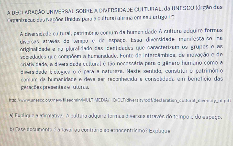 A DECLARAÇÃO UNIVERSAL SOBRE A DIVERSIDADE CULTURAL, da UNESCO (órgão das 
Organização das Nações Unidas para a cultura) afirma em seu artigo 1º: 
A diversidade cultural, patrimônio comum da humanidade A cultura adquire formas 
diversas através do tempo e do espaço. Essa diversidade manifesta-se na 
originalidade e na pluralidade das identidades que caracterizam os grupos e as 
sociedades que compõem a humanidade. Fonte de intercâmbios, de inovação e de 
criatividade, a diversidade cultural é tão necessária para o gênero humano como a 
diversidade biológica o é para a natureza. Neste sentido, constitui o patrimônio 
comum da humanidade e deve ser reconhecida e consolidada em benefício das 
gerações presentes e futuras. 
http://www.unesco.org/new/fileadmin/MULTIMEDIA/HQ/CLT/diversity/pdf/declaration_cultural_diversity_pt.pdf 
a) Explique a afirmativa: A cultura adquire formas diversas através do tempo e do espaço. 
b) Esse documento é a favor ou contrário ao etnocentrismo? Explique