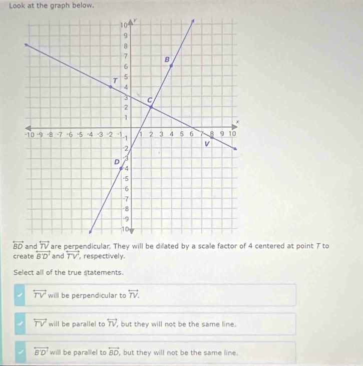 Look at the graph below.
and  are perpendicular. They will be dilated by a scale factor of 4 centered at point 7 to
create overleftrightarrow B'D' and overleftrightarrow TV' , respectively.
Select all of the true statements.
overleftrightarrow TV' will be perpendicular to overleftrightarrow TV.
overleftrightarrow TV will be parallel to overleftrightarrow TV ,but they will not be the same line.
overleftrightarrow B'D' will be parallel to overleftrightarrow BD , but they will not be the same line.