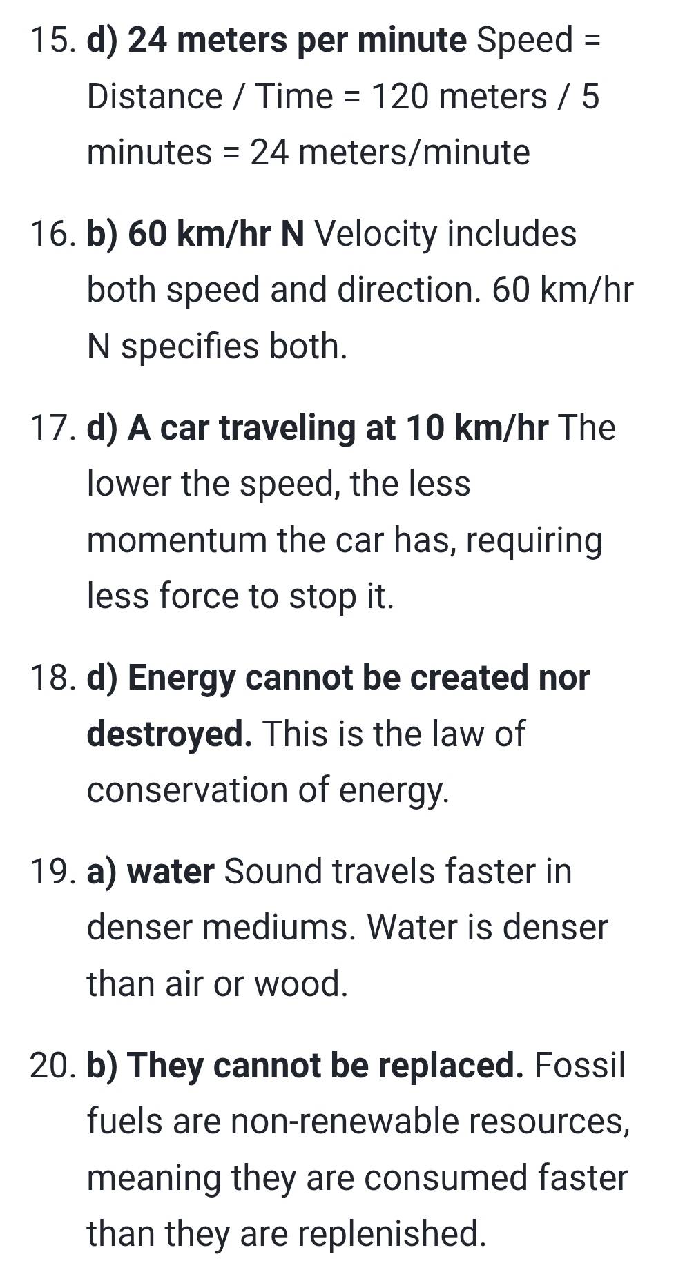 24 meters per minute Speed =
Distance / Time =120 meters / 5
minutes =24 meters/minute
16. b) 60 km/hr N Velocity includes 
both speed and direction. 60 km/hr
N specifies both. 
17. d) A car traveling at 10 km/hr The 
lower the speed, the less 
momentum the car has, requiring 
less force to stop it. 
18. d) Energy cannot be created nor 
destroyed. This is the law of 
conservation of energy. 
19. a) water Sound travels faster in 
denser mediums. Water is denser 
than air or wood. 
20. b) They cannot be replaced. Fossil 
fuels are non-renewable resources, 
meaning they are consumed faster 
than they are replenished.