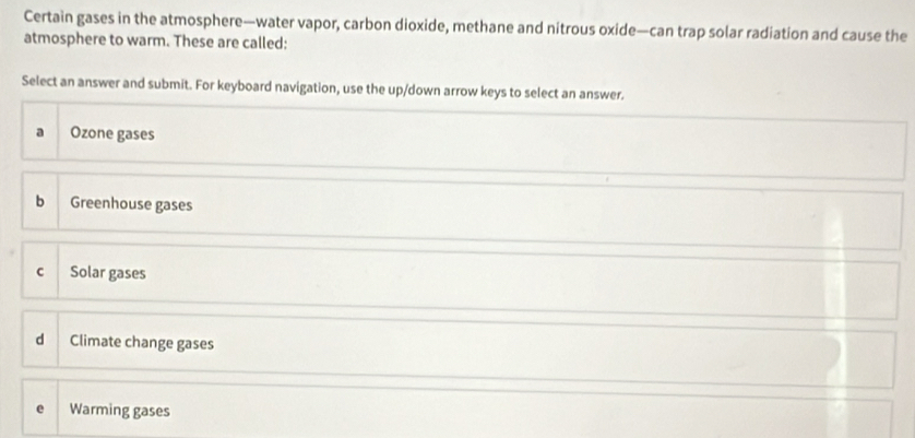 Certain gases in the atmosphere—water vapor, carbon dioxide, methane and nitrous oxide—can trap solar radiation and cause the
atmosphere to warm. These are called:
Select an answer and submit. For keyboard navigation, use the up/down arrow keys to select an answer.
a Ozone gases
b Greenhouse gases
C Solar gases
d Climate change gases
Warming gases