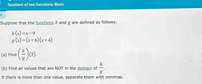 Quotient of two functions: Basic 
Suppose that the functions / and g are defined as follows.
h(x)=x-9
g(x)=(x+6)(x+4)
(a) Find ( h/g )(5). 
(b) Find all values that are NOT in the domain of  h/g . 
If there is more than one value, separate them with commas.