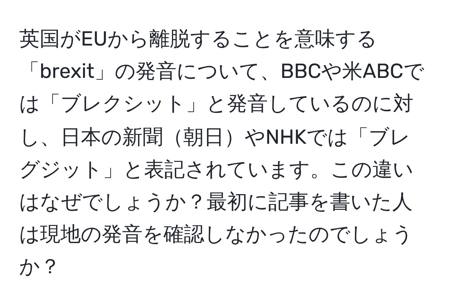 英国がEUから離脱することを意味する「brexit」の発音について、BBCや米ABCでは「ブレクシット」と発音しているのに対し、日本の新聞朝日やNHKでは「ブレグジット」と表記されています。この違いはなぜでしょうか？最初に記事を書いた人は現地の発音を確認しなかったのでしょうか？