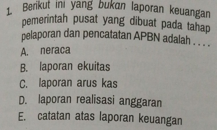 Berikut ini yang bukan laporan keuangan
pemerintah pusat yang dibuat pada tahap
pelaporan dan pencatatan APBN adalah . . . .
A. neraca
B. laporan ekuitas
C. laporan arus kas
D. laporan realisasi anggaran
E. catatan atas laporan keuangan