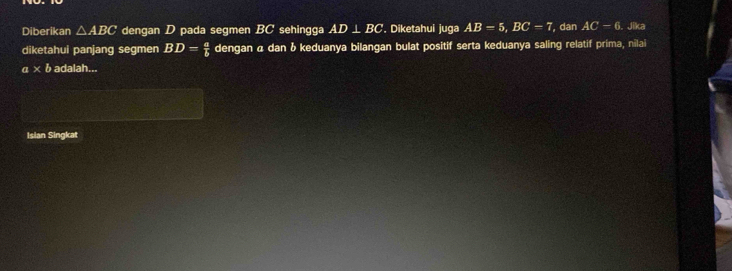 Diberikan △ ABC dengan D pada segmen BC sehingga AD⊥ BC. Diketahui juga AB=5, BC=7 , dan AC-6. Jika 
diketahui panjang segmen BD= a/b  dengan α dan & keduanya bilangan bulat positif serta keduanya saling relatif prima, nilai
a* ba 1alah... 
Isian Singkat