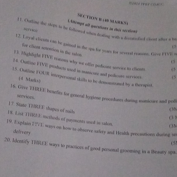 2024 FYET CDAN 
SEC TION B (40 MARKS) 
(Attempt all questions in this section) 
service 
11. Outline the steps to be followed when dealing with a dissatisfied elient afte b 
12. Loyal elients can be gained in the spa for years for severat reasons. Give FIVE r 
(5 
for client retention in the salon. 
(5 
13. Highlight FIVE reasons why we offer pedicure service to clients 
(5 
14. Outline FIVE products used in manicure and pedicure services. 
(5 
15. Outline FOUR interpersonal skills to be demonstrated by a therapist. 
(4 Marks) 
16. Give THREE benefits for general hygiene procedures during manicure and ped 
services. 
17. State THREE shapes of nails 
(3N 
(3 N 
18. List THREE methods of payments used in salon. 
(3M 
19. Explain FIVE ways on how to observe safety and Health precautions during set 
delivery 
(51 
20. Identify THREE ways to practices of good personal grooming in a Beauty spa.