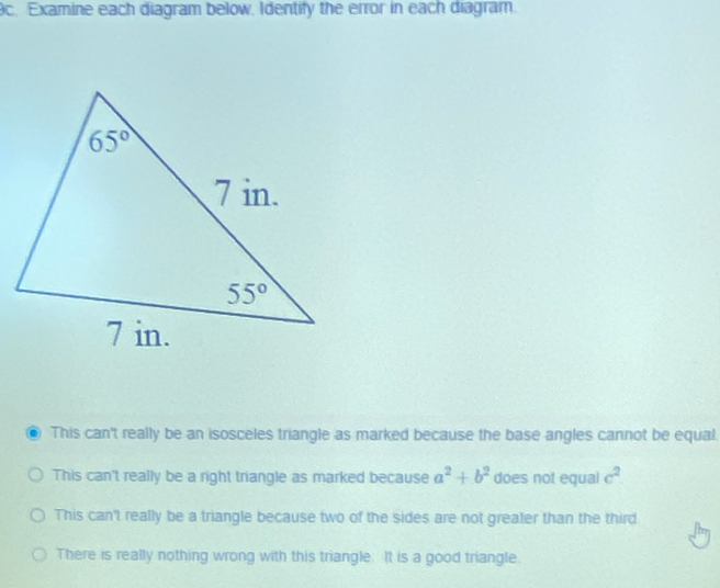 Examine each diagram below, Identify the error in each diagram.
This can't really be an isosceles triangle as marked because the base angles cannot be equal.
This can't really be a right triangle as marked because a^2+b^2 does not equal c^2
This can't really be a triangle because two of the sides are not greater than the third.
There is really nothing wrong with this triangle. It is a good triangle.