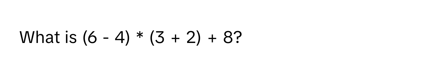 What is (6 - 4) * (3 + 2) + 8?