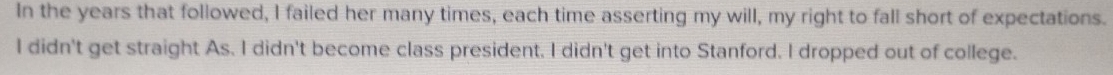 In the years that followed, I failed her many times, each time asserting my will, my right to fall short of expectations.
I didn't get straight As. I didn't become class president. I didn't get into Stanford. I dropped out of college.