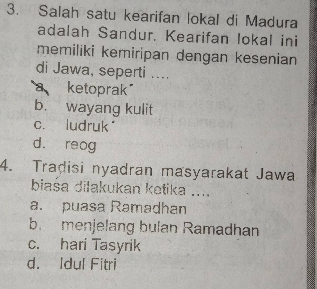 Salah satu kearifan lokal di Madura
adalah Sandur. Kearifan lokal ini
memiliki kemiripan dengan kesenian
di Jawa, seperti ....
a ketoprak
b. wayang kulit
c. ludruk*
d. reog
4. Tradisi nyadran masyarakat Jawa
biaśa dilakukan ketika ....
a. puasa Ramadhan
b. menjelang bulan Ramadhan
c. hari Tasyrik
d. Idul Fitri