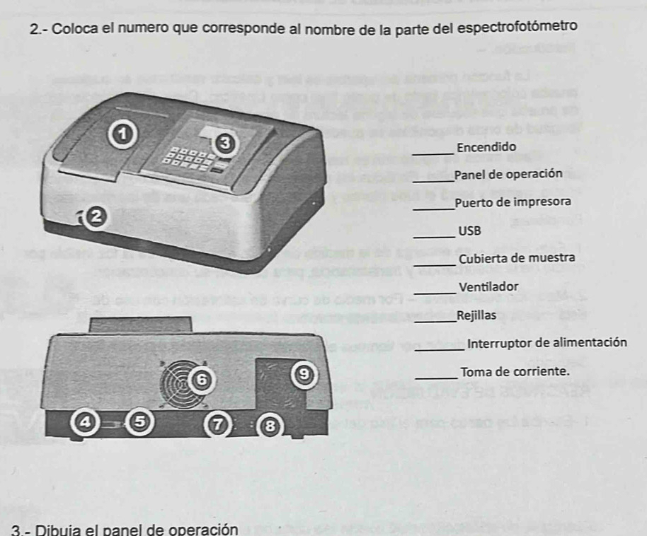 2.- Coloca el numero que corresponde al nombre de la parte del espectrofotómetro 
_ 
Encendido 
_Panel de operación 
_ 
Puerto de impresora 
_USB 
_ 
Cubierta de muestra 
_ 
Ventilador 
_Rejillas 
_ Interruptor de alimentación 
_ 
Toma de corriente. 
3 - Dibuia el panel de operación