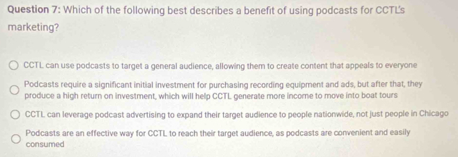 Which of the following best describes a benefit of using podcasts for CCTLs
marketing?
CCTL can use podcasts to target a general audience, allowing them to create content that appeals to everyone
Podcasts require a significant initial investment for purchasing recording equipment and ads, but after that, they
produce a high return on investment, which will help CCTL generate more income to move into boat tours
CCTL can leverage podcast advertising to expand their target audience to people nationwide, not just people in Chicago
Podcasts are an effective way for CCTL to reach their target audience, as podcasts are convenient and easily
consumed