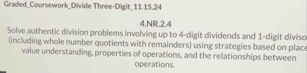 Graded_Coursework_Divide Three-Digit_11.15.24 
4.NR.2.4 
Solve authentic division problems involving up to 4 -digit dividends and 1 -digit diviso 
(including whole number quotients with remainders) using strategies based on place 
value understanding, properties of operations, and the relationships between 
operations.