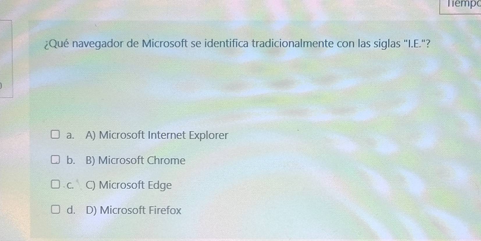 Têmpo
¿Qué navegador de Microsoft se identifica tradicionalmente con las siglas "I.E."?
a. A) Microsoft Internet Explorer
b. B) Microsoft Chrome
C. C) Microsoft Edge
d. D) Microsoft Firefox