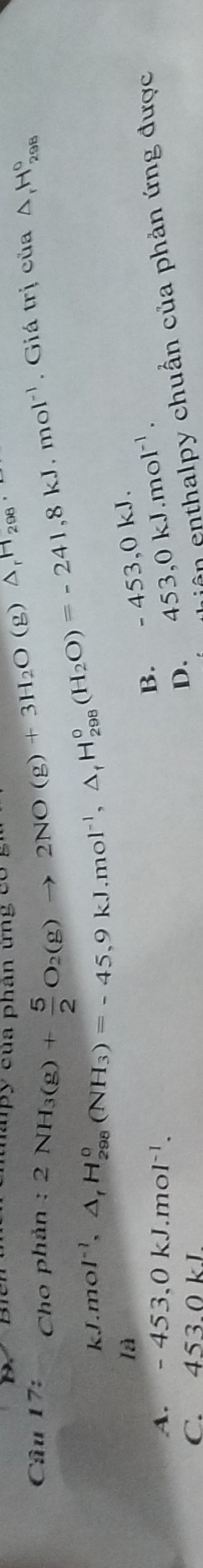 Cho phản : 2NH_3(g)+ 5/2 O_2(g)to 2NO(g)+3H_2O(g)△ _rH_298 ' p c ủ a phân u c ó
kJ.mol^(-1), △ _fH_(298)°(NH_3)=-45,9kJ.mol^(-1), △ _fH_(298)°(H_2O)=-241,8kJ.mol^(-1) , Giá trị của Δ H_(298)°
B. -453 3,0 kJ.
A. -453, 0kJ.mol^(-1).
C. 4530kI
D. 453, 0kJ. mol^(-1). 
lần enthalpy chuẩn của phản ứng được