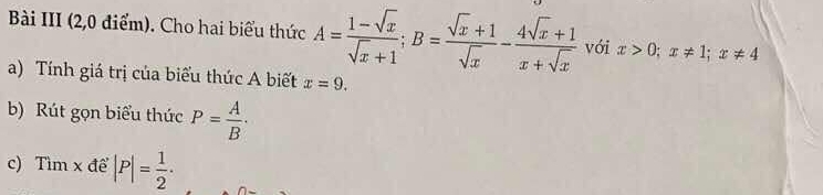 Bài III (2,0 điểm). Cho hai biểu thức A= (1-sqrt(x))/sqrt(x)+1 ; B= (sqrt(x)+1)/sqrt(x) - (4sqrt(x)+1)/x+sqrt(x)  với x>0; x!= 1; x!= 4
a) Tính giá trị của biểu thức A biết x=9. 
b) Rút gọn biểu thức P= A/B ·
c) Tìm x để |P|= 1/2 ·