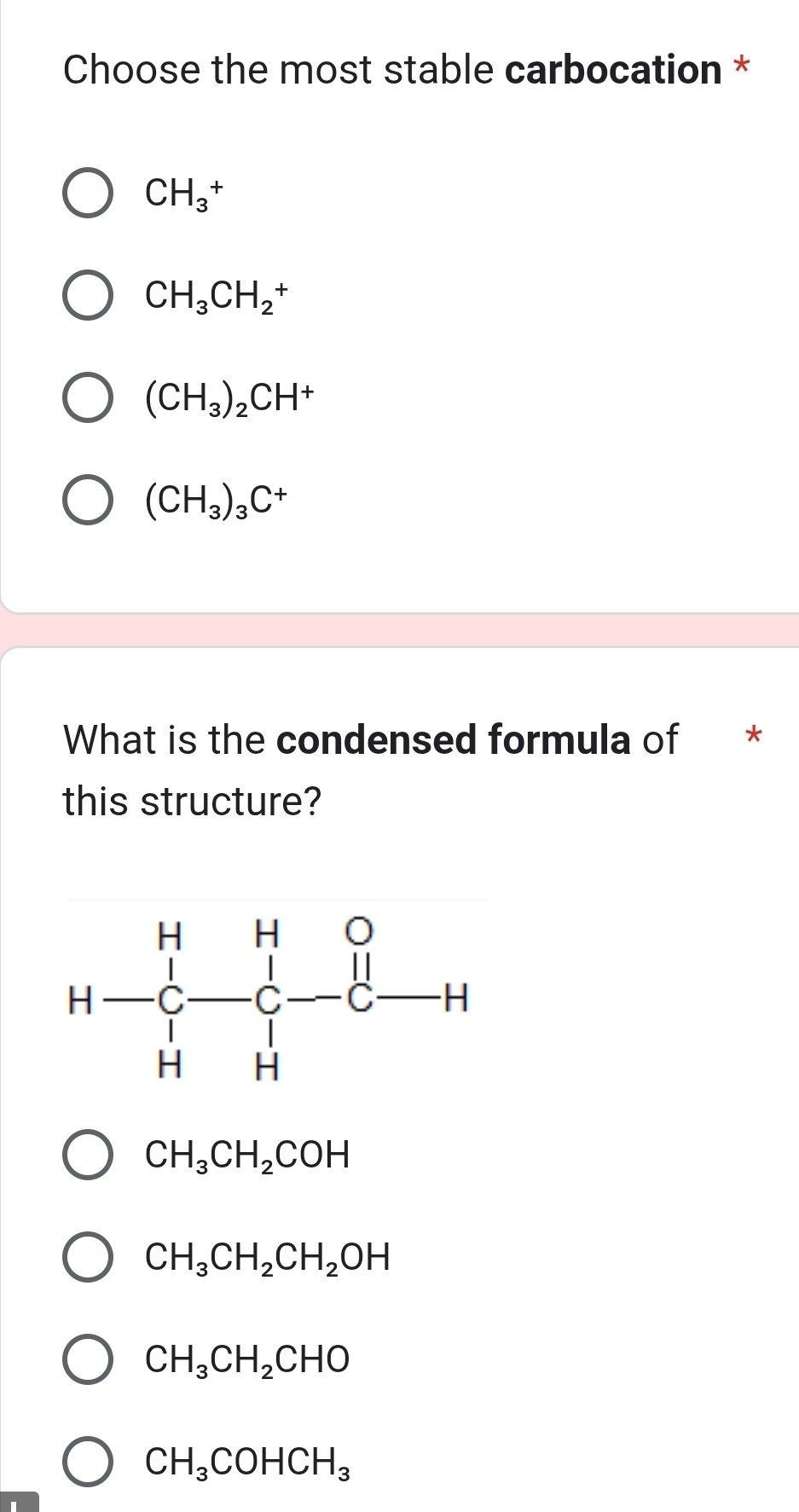 Choose the most stable carbocation *
CH_3^(+
CH_3)CH_2^(+
(CH_3))_2CH^+
(CH_3)_3C^+
What is the condensed formula of *
this structure?
CH_3CH_2COH
CH_3CH_2CH_2OH
CH_3CH_2CHO
CH_3COHCH_3