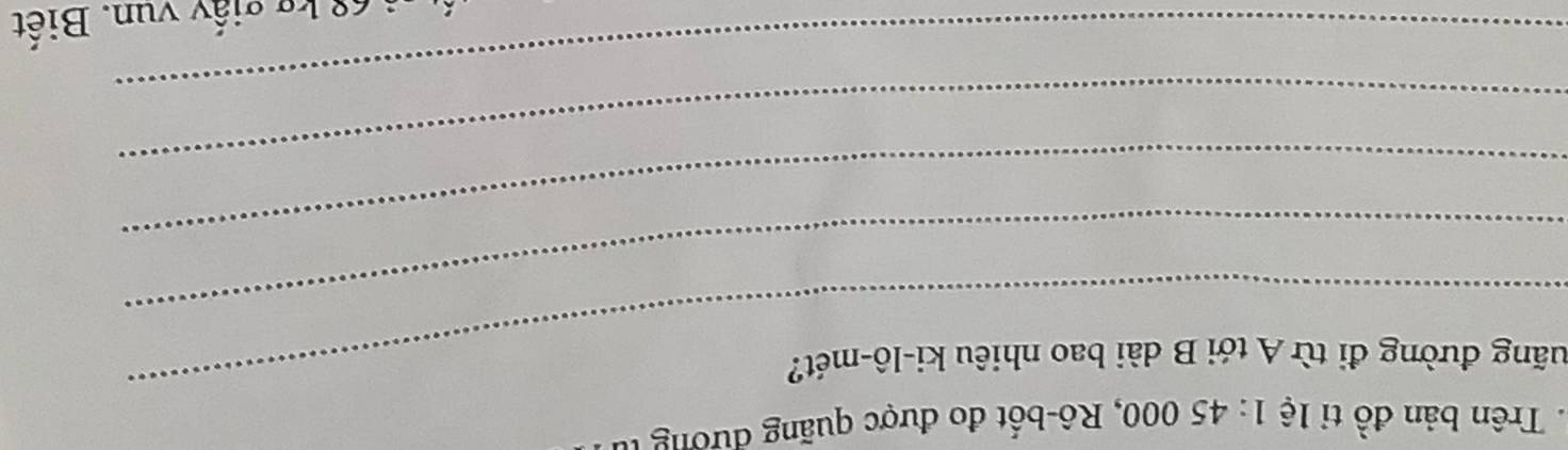 Trên b ản đồ tỉ lệ 1: 45 000, Rô-bốt đo được quãng đư ơng 
_ 
đuãng đường đi từ A tới B dài bao nhiêu ki-lô-mét? 
_ 
_ 
_ 
_ 
i 68 kg giấy vun. Biết
