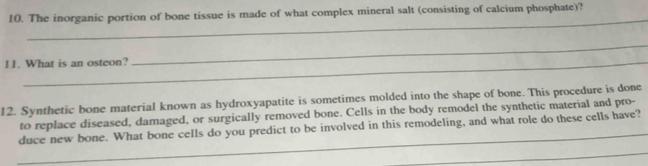 The inorganic portion of bone tissue is made of what complex mineral salt (consisting of calcium phosphate)? 
_ 
11. What is an osteon? 
_ 
12. Synthetic bone material known as hydroxyapatite is sometimes molded into the shape of bone. This procedure is done 
_ 
to replace diseased, damaged, or surgically removed bone. Cells in the body remodel the synthetic material and pro- 
duce new bone. What bone cells do you predict to be involved in this remodeling, and what role do these cells have? 
_