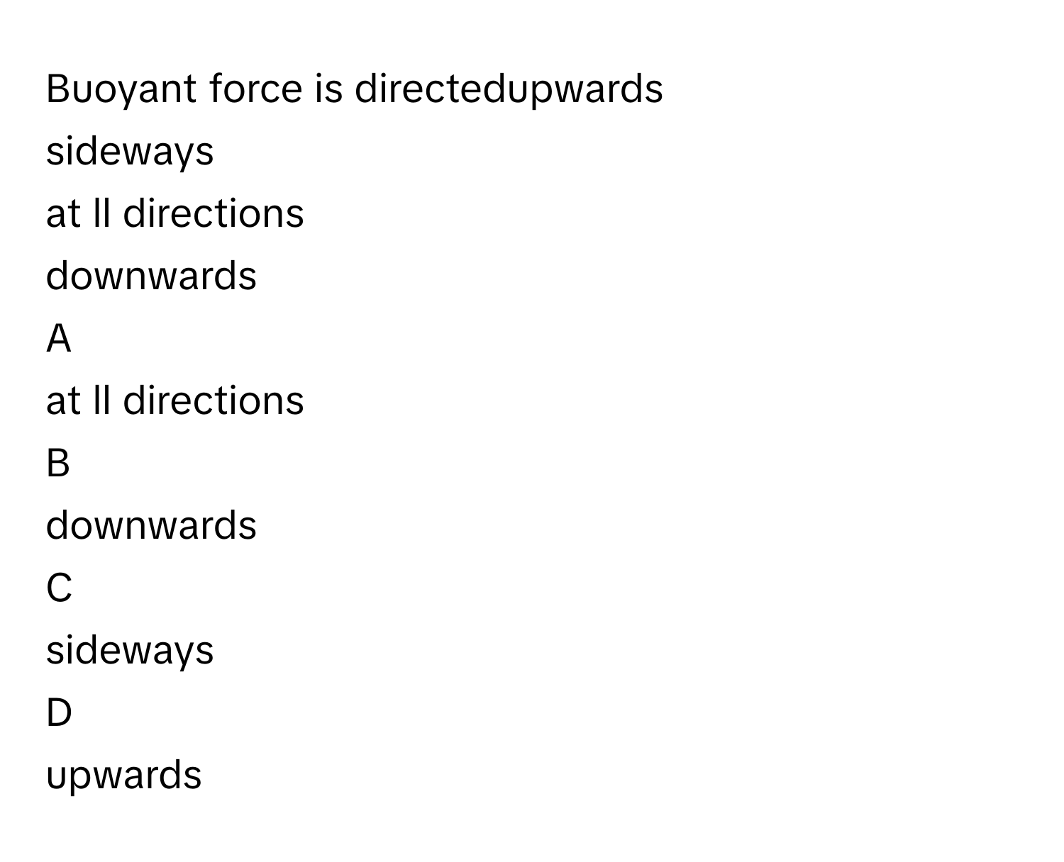 Buoyant force is directedupwards
sideways
at ll directions
downwards

A  
at ll directions 


B  
downwards 


C  
sideways 


D  
upwards