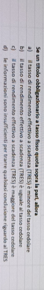 Se un titolo obbligazionario a tasso fisso quota sopra la pari, allora
a) il tasso di rendimento effettivo a scadenza (TRES) è minore del tasso cedolare
b) il tasso di rendimento effettivo a scadenza (TRES) è uguale al tasso cedolare
c) il tasso di rendimento effettivo a scadenza (TRES) è maggiore del tasso cedolare
d) le informazioni sono insufficienti per trarre qualsiasi conclusione riguardo al TRES