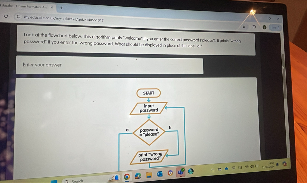 Educake Online Formative A 
my.educake.co.uk/my-educake/quiz/140551817 
Look at the flowchart below. This algorithm prints "welcome" if you enter the correct password ("please"). It prints "wrong 
password" if you enter the wrong password. What should be displayed in place of the label 'a'? 
Enter your answer 
7:19 
21/10/2024 
Search