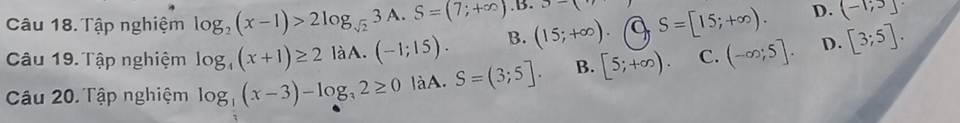 Tập nghiệm log _2(x-1)>2log _sqrt(2)3A. S=(7;+∈fty ).B. x-3
Câu 19. Tập nghiệm log _4(x+1)≥ 2 làA. (-1;15). B. (15;+∈fty ). a S=[15;+∈fty ).
D. (-1;5]·
D.
Câu 20. Tập nghiệm log _3(x-3)-log _32≥ 0 làA. S=(3;5]. B. [5;+∈fty ). C. (-∈fty ;5]. [3;5].