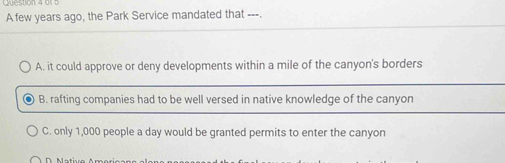 of5
A few years ago, the Park Service mandated that ---.
A. it could approve or deny developments within a mile of the canyon's borders
B. rafting companies had to be well versed in native knowledge of the canyon
C. only 1,000 people a day would be granted permits to enter the canyon
N ative r