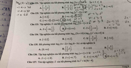 Cầu 131. Tập nghiệm của bắt phương trình log _2(3x+1)
A. [- 1/3 ;1) (- 1/3 ; 1/3 )
Câu 132. Tập nghiệm của bắt phương trình log _3(x^2-1 2 lå?
A. [-2:2]. B. (-∈fty ;-3]∪ 3; +
C. (-∈fty ;-2]∪ [2;+∈fty ) D [-3,3].
Câu 133. Tập nghiệm S của bắt phương trình log _ax(2x-1)<0</tex>
A. S=(-∈fty ; 1/2 ). B. S=(1;+∈fty ). C. S=( 1/2 ;+∈fty ). D. S=(-x;1).
Câu 134. Tập nghiệm của bắt phương trình log _0(5x+14) log _15(x^2+6x+8) là
A. (-2;2]. B. (-∈fty ;2]. C. Rvee [- 3/2 ;0]. D. [-3,2].
Câu 135. Bắt phương trình log _2(3x-2)>log _2(6-5x) có tập nghiệm là
A. (0;+∈fty ) B. ( 1/2 ;3). C. (-3;1) D. (k, 6/5 )
Câu 136. Tập hợp nghiệm của bắt phương trình log _2(x+1)<3</tex> làc
A. S=(-1;8). B. S=(-∈fty ;7). C. S=(-∈fty ,8) D. S=(-1:7).
Câu 137. Tìm tập nghiệm S của bắt phương trình ln x^2>ln (4x-4).
Trang 9