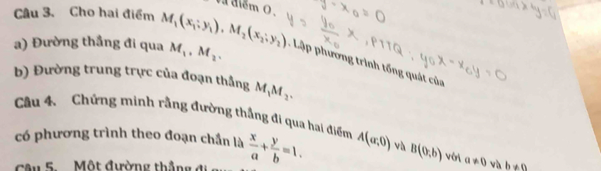 va điểm 0. 
Câu 3. Cho hai điểm
M_1, M_2. 
a) Đường thẳng đi qua M_1(x_1;y_1), M_2(x_2;y_2) * ập phương trình tổng quát của 
b) Đường trung trực của đoạn thắng M_1M_2. 
Câu 4. Chứng minh rằng đường thắng đi qua hai điểm 
có phương trình theo đoạn chần là  x/a + y/b =1. A(a;0) và B(0;b) vờ a!= 0 và b!= 0
â u 5 Một đường thắng