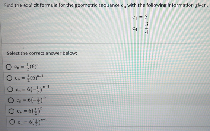 Find the explicit formula for the geometric sequence c_n with the following information given.
c_1=6
c_4= 3/4 
Select the correct answer below:
c_n= 1/2 (6)^n
c_n= 1/2 (6)^n-1
c_n=6(- 1/2 )^n-1
c_n=6(- 1/2 )^n
c_n=6( 1/2 )^n
c_n=6( 1/2 )^n-1