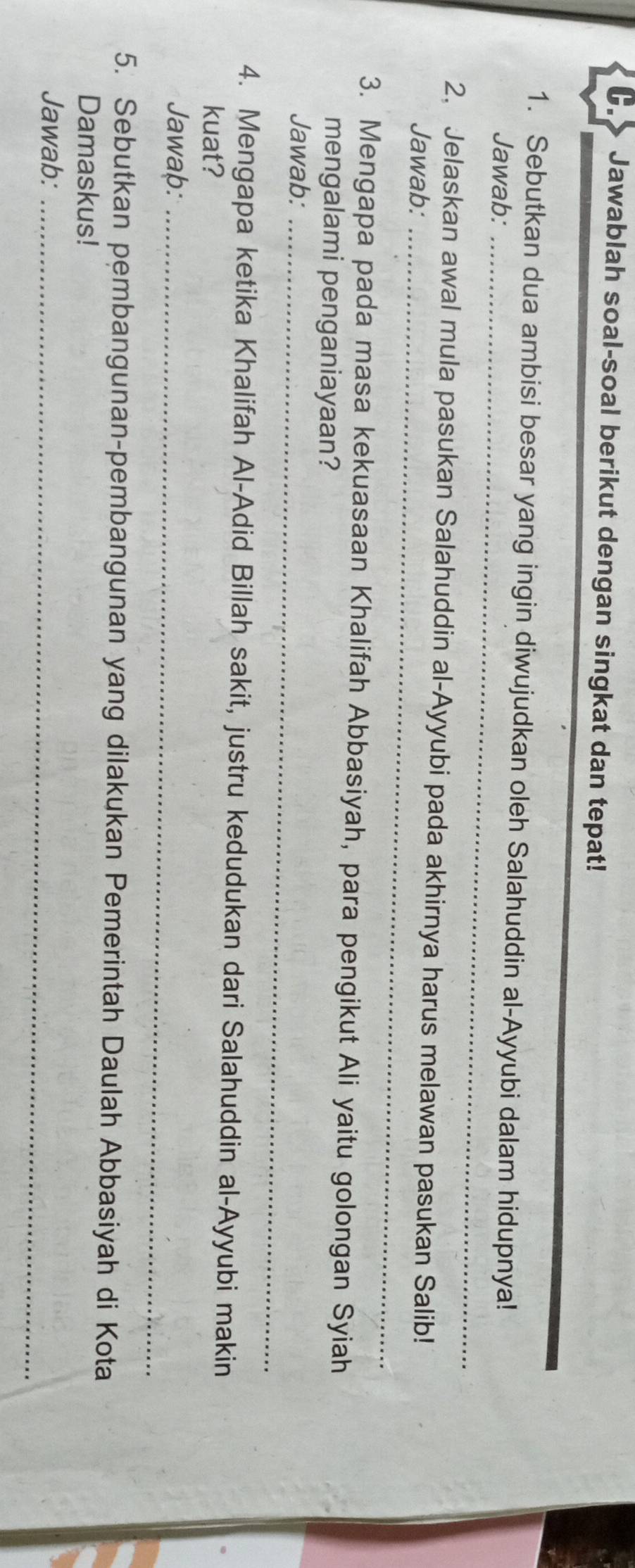 Jawablah soal-soal berikut dengan singkat dan tepat! 
1. Sebutkan dua ambisi besar yang ingin diwujudkan oleh Salahuddin al-Ayyubi dalam hidupnya! 
Jawab:_ 
2, Jelaskan awal mula pasukan Salahuddin al-Ayyubi pada akhirnya harus melawan pasukan Salib! 
Jawab:_ 
3. Mengapa pada masa kekuasaan Khalifah Abbasiyah, para pengikut Ali yaitu golongan Syiah 
mengalami penganiayaan? 
Jawab:_ 
4. Mengapa ketika Khalifah Al-Adid Billah sakit, justru kedudukan dari Salahuddin al-Ayyubi makin 
kuat? 
Jawaþ:_ 
5. Sebutkan pembangunan-pembangunan yang dilakukan Pemerintah Daulah Abbasiyah di Kota 
Damaskus! 
Jawab:_